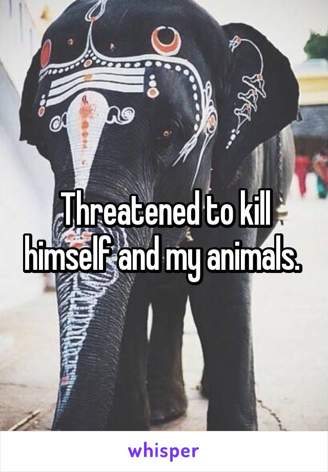 Threatened to kill himself and my animals. 