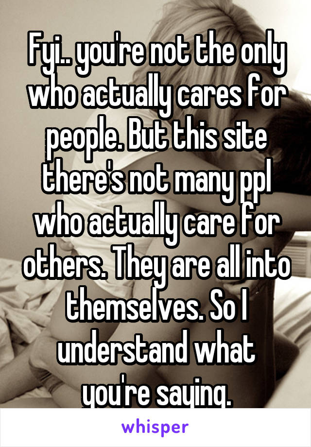 Fyi.. you're not the only who actually cares for people. But this site there's not many ppl who actually care for others. They are all into themselves. So I understand what you're saying.