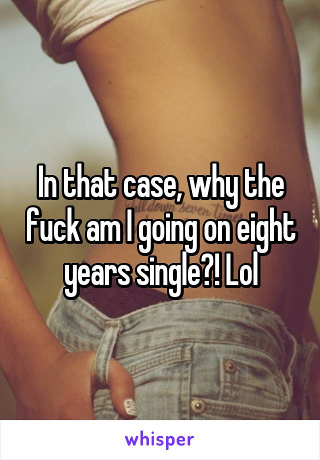 In that case, why the fuck am I going on eight years single?! Lol