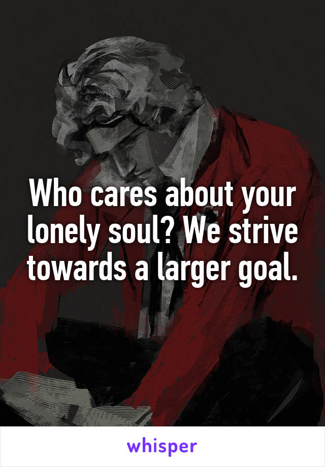 Who cares about your lonely soul? We strive towards a larger goal.