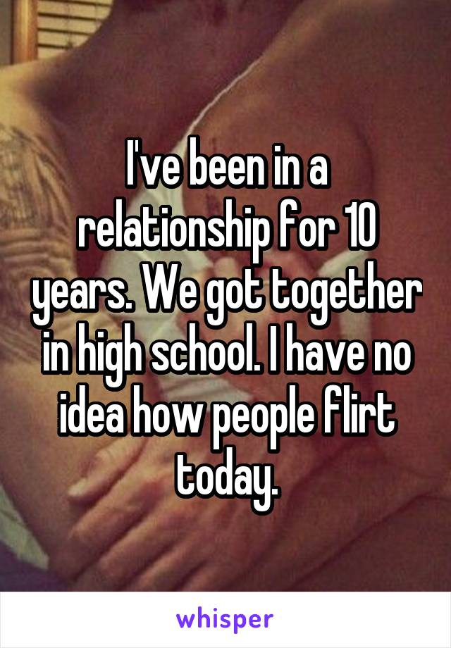 I've been in a relationship for 10 years. We got together in high school. I have no idea how people flirt today.