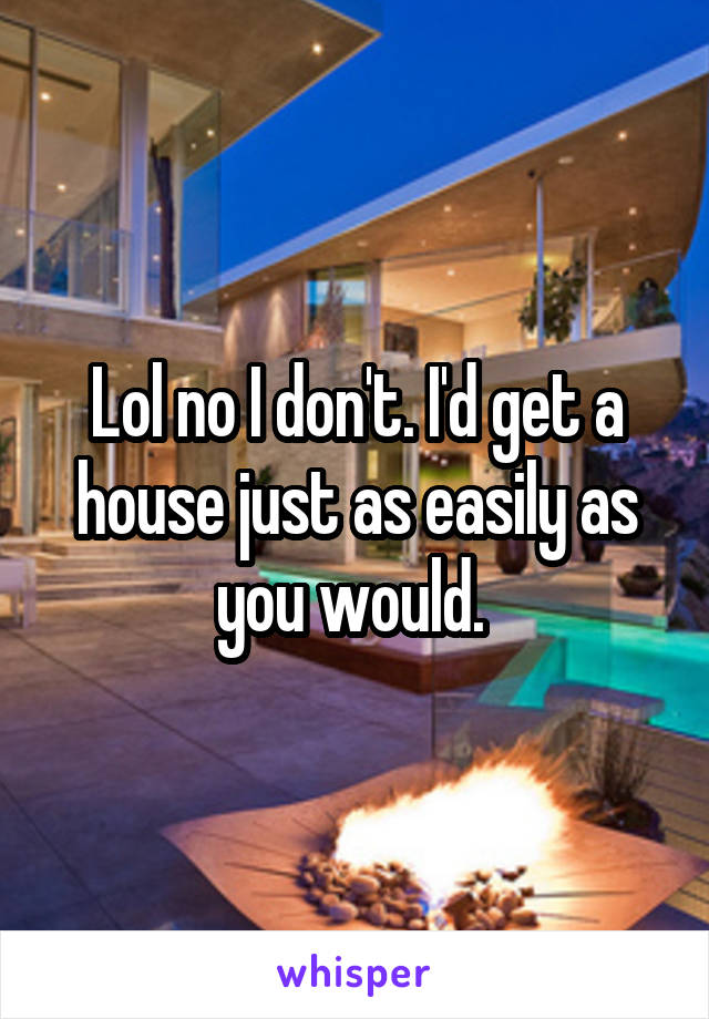 Lol no I don't. I'd get a house just as easily as you would. 