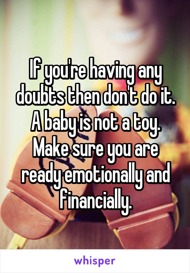 If you're having any doubts then don't do it. A baby is not a toy. Make sure you are ready emotionally and financially.
