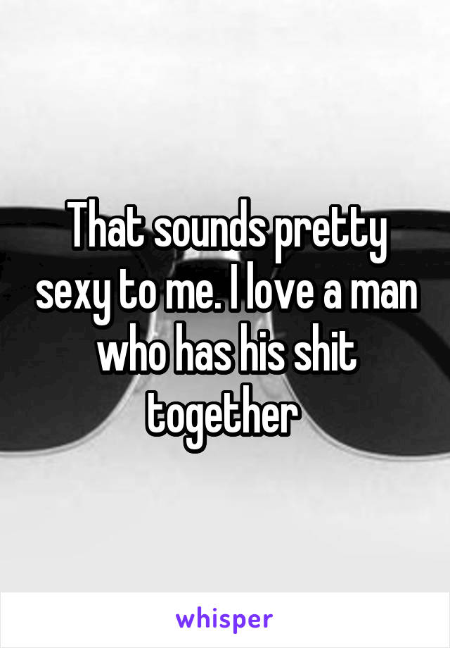 That sounds pretty sexy to me. I love a man who has his shit together 