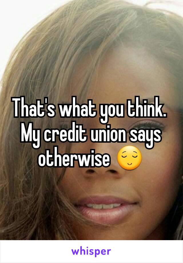 That's what you think. 
My credit union says otherwise 😌