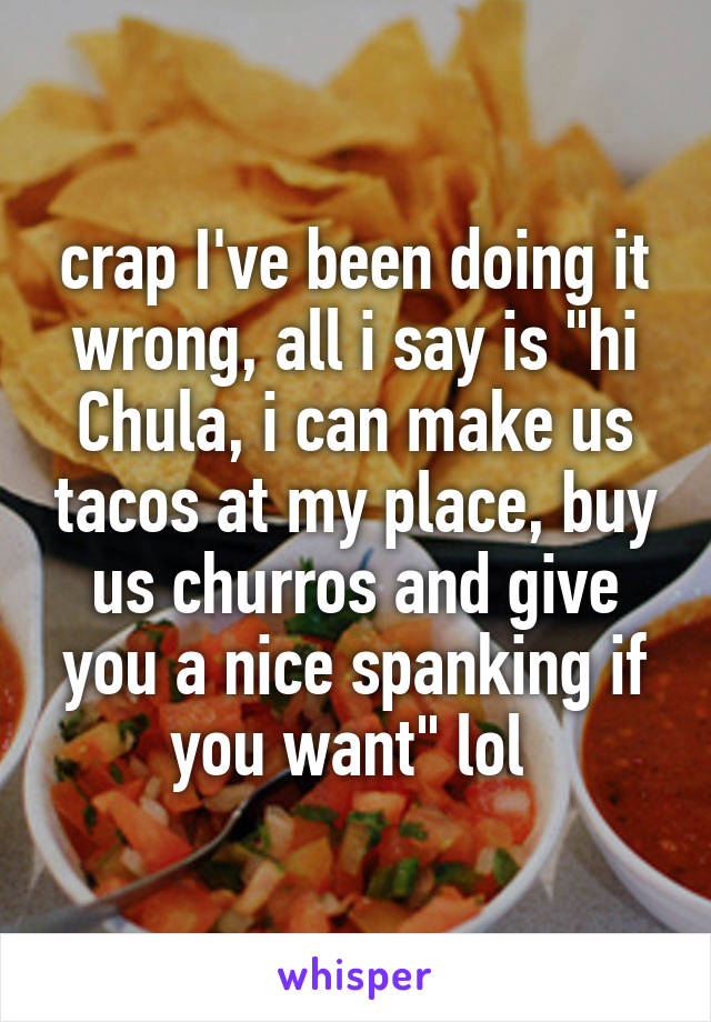 crap I've been doing it wrong, all i say is "hi Chula, i can make us tacos at my place, buy us churros and give you a nice spanking if you want" lol 