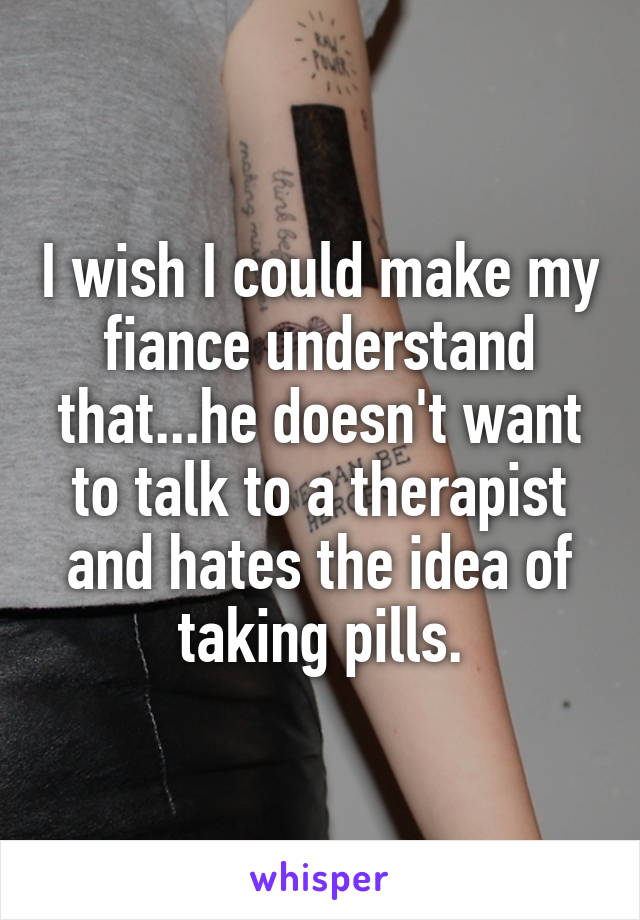 I wish I could make my fiance understand that...he doesn't want to talk to a therapist and hates the idea of taking pills.