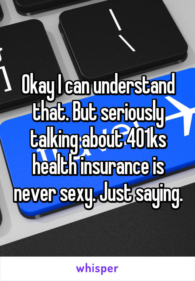 Okay I can understand that. But seriously talking about 401ks health insurance is never sexy. Just saying.