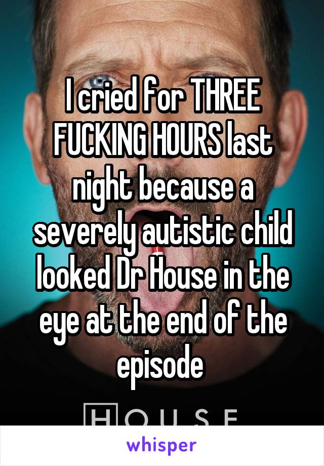 I cried for THREE FUCKING HOURS last night because a severely autistic child looked Dr House in the eye at the end of the episode 