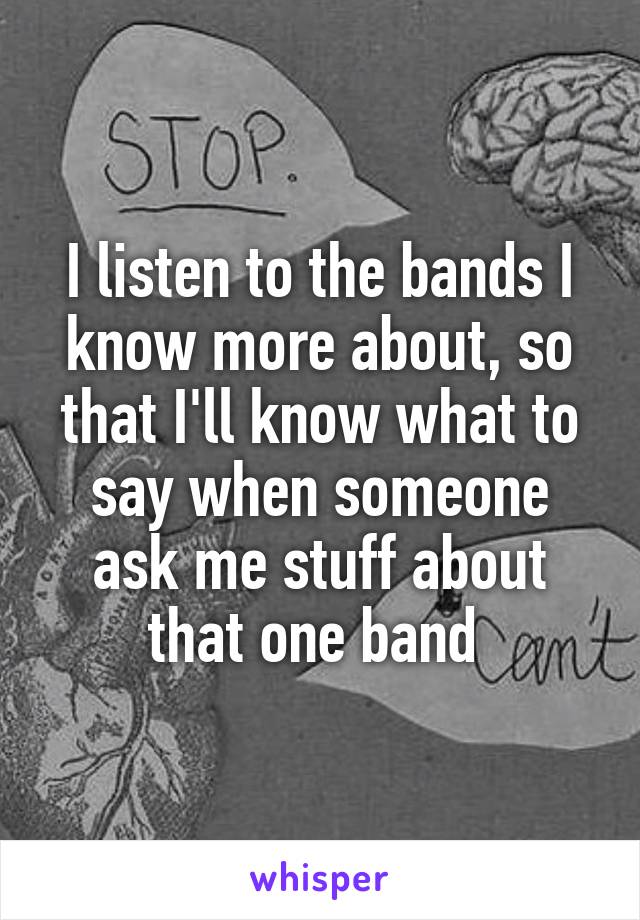 I listen to the bands I know more about, so that I'll know what to say when someone ask me stuff about that one band 