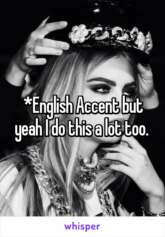 *English Accent but yeah I do this a lot too. 