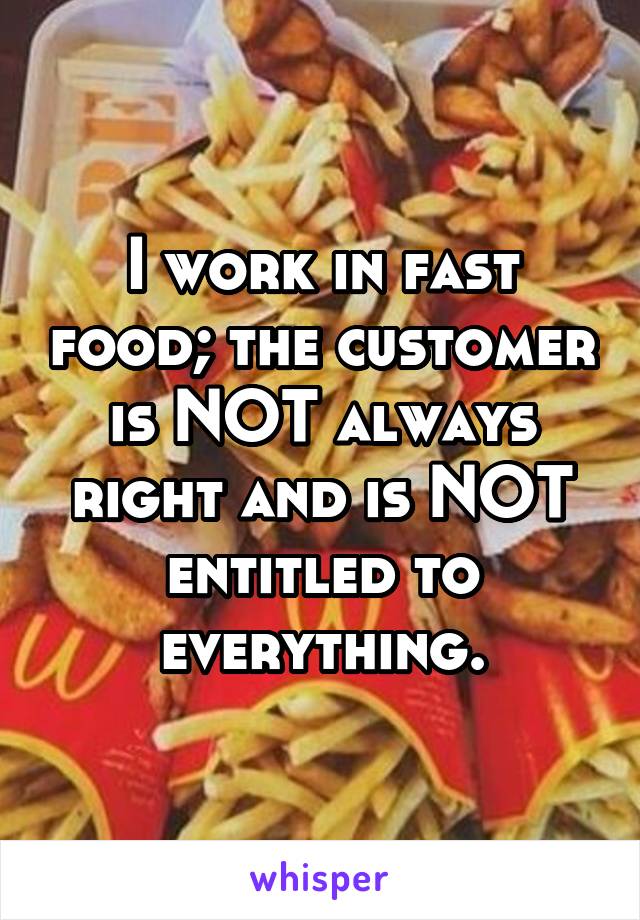 I work in fast food; the customer is NOT always right and is NOT entitled to everything.
