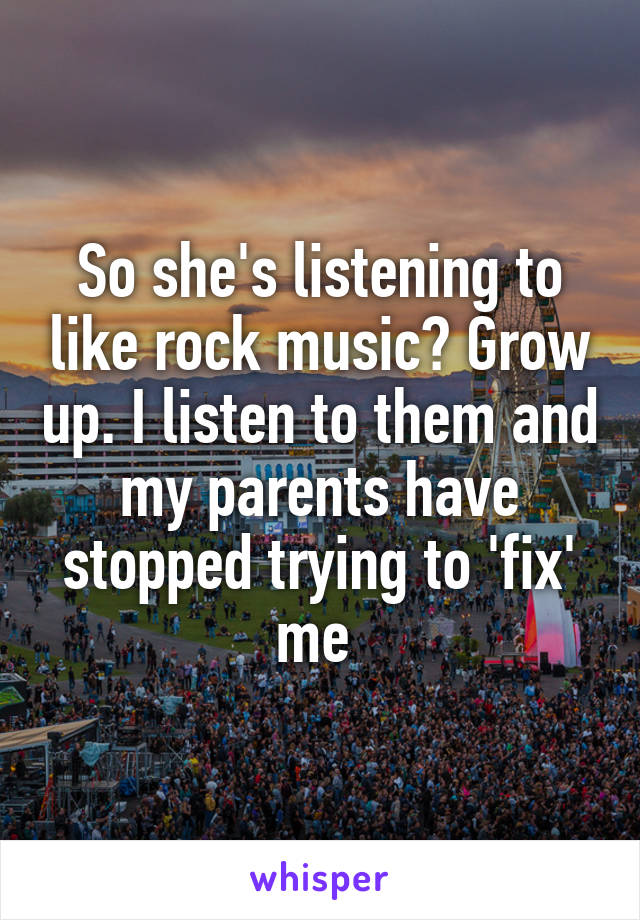 So she's listening to like rock music? Grow up. I listen to them and my parents have stopped trying to 'fix' me 