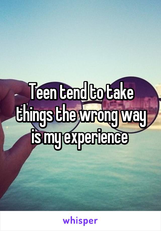 Teen tend to take things the wrong way is my experience 