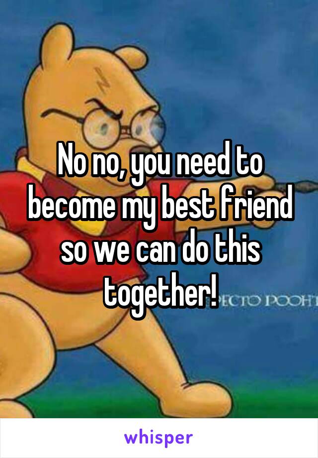No no, you need to become my best friend so we can do this together!