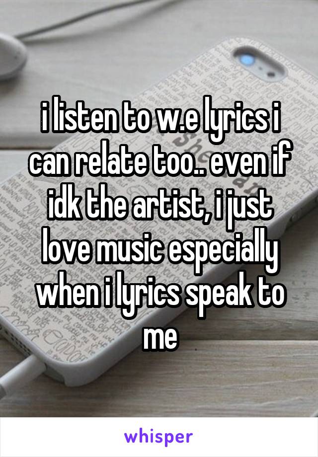 i listen to w.e lyrics i can relate too.. even if idk the artist, i just love music especially when i lyrics speak to me