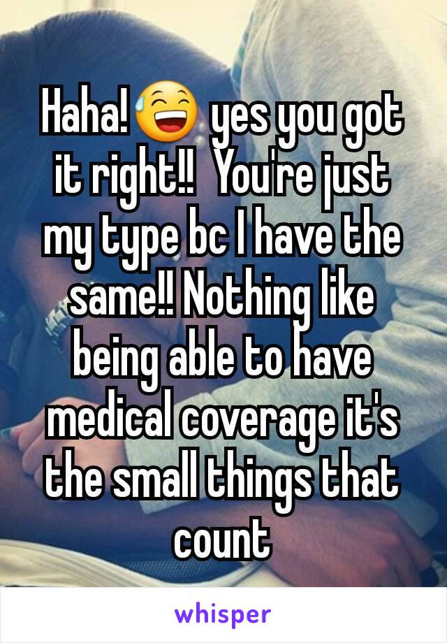 Haha!😅 yes you got it right!!  You're just my type bc I have the same!! Nothing like being able to have medical coverage it's the small things that count