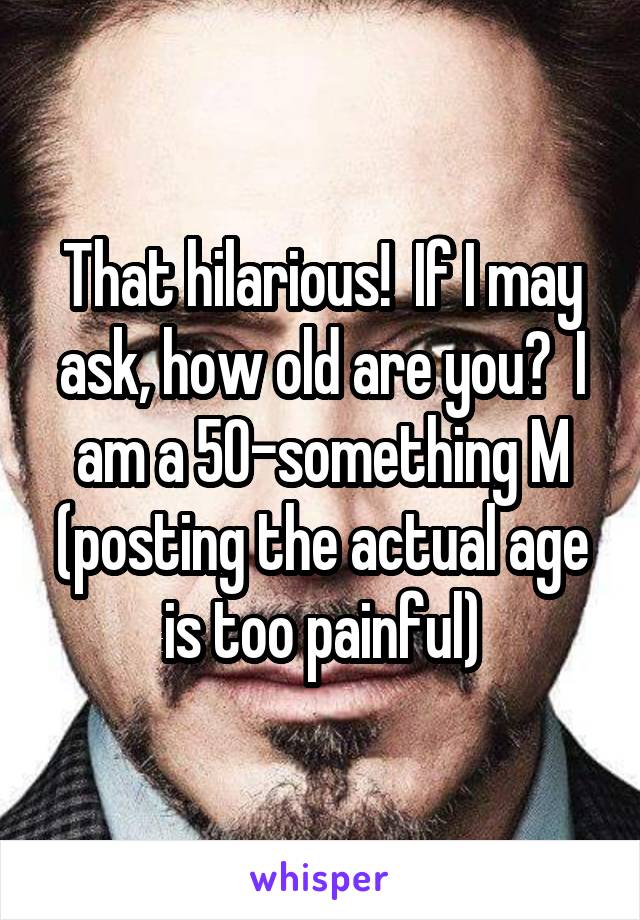 That hilarious!  If I may ask, how old are you?  I am a 50-something M (posting the actual age is too painful)