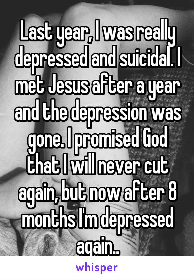 Last year, I was really depressed and suicidal. I met Jesus after a year and the depression was gone. I promised God that I will never cut again, but now after 8 months I'm depressed again..