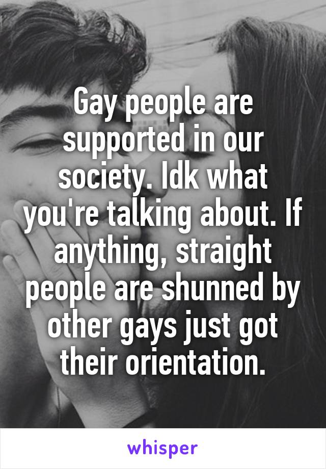 Gay people are supported in our society. Idk what you're talking about. If anything, straight people are shunned by other gays just got their orientation.