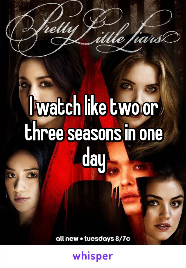 I watch like two or three seasons in one day