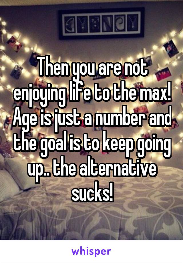 Then you are not enjoying life to the max! Age is just a number and the goal is to keep going up.. the alternative sucks!