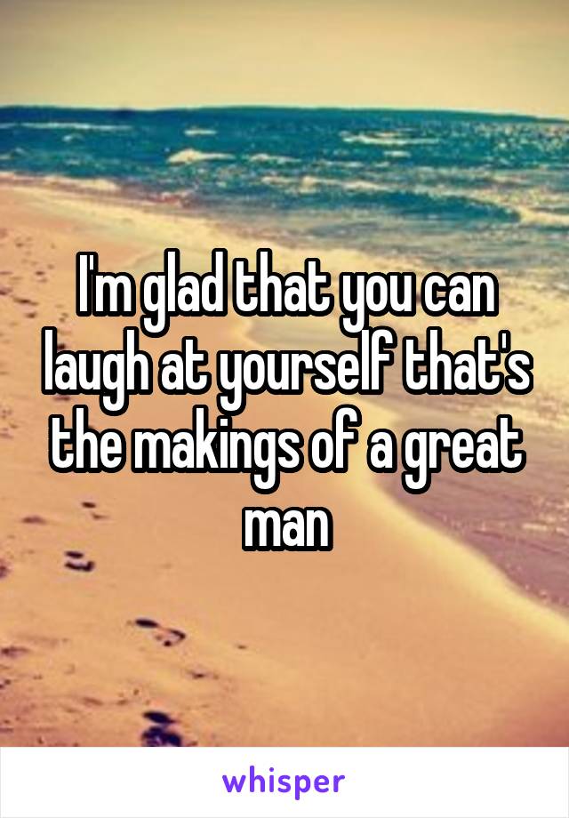 I'm glad that you can laugh at yourself that's the makings of a great man