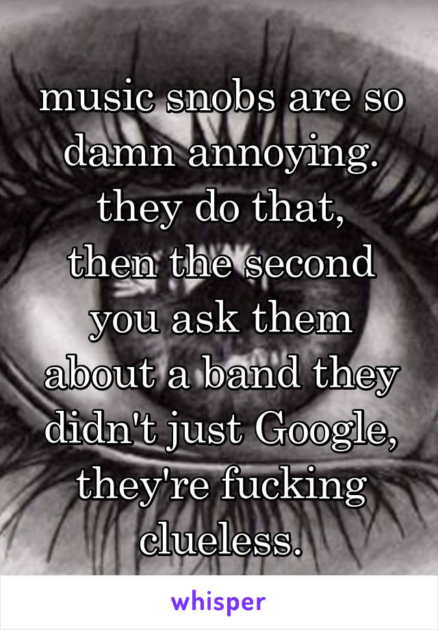 music snobs are so damn annoying.
 they do that, 
then the second you ask them about a band they didn't just Google, they're fucking clueless.