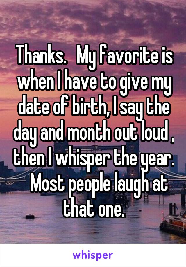 Thanks.   My favorite is when I have to give my date of birth, I say the day and month out loud , then I whisper the year.    Most people laugh at that one.