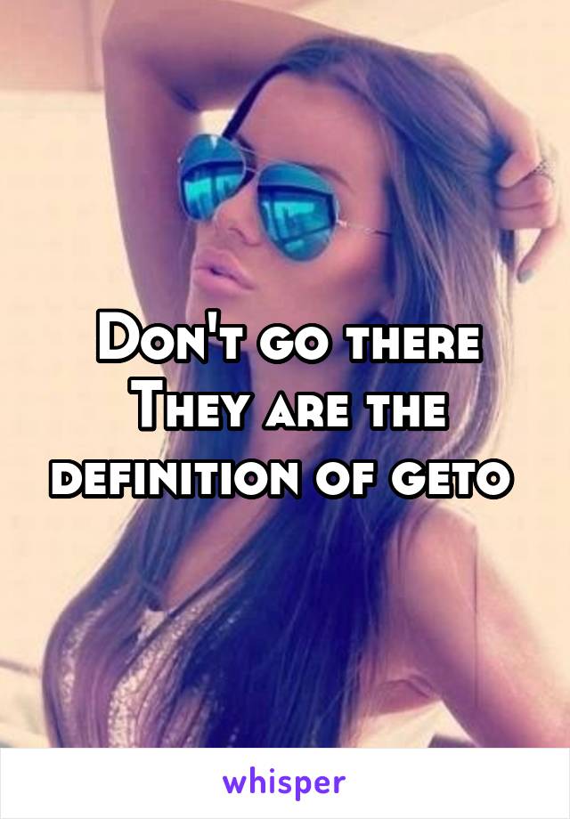 Don't go there
They are the definition of geto 
