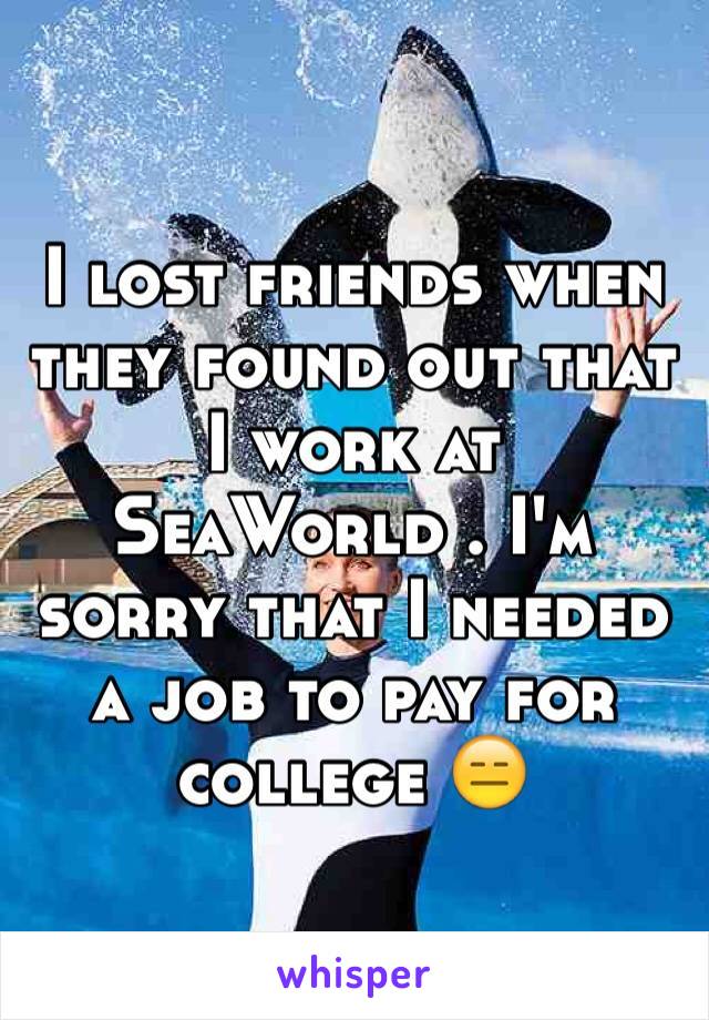 I lost friends when they found out that I work at SeaWorld . I'm sorry that I needed a job to pay for college 😑
