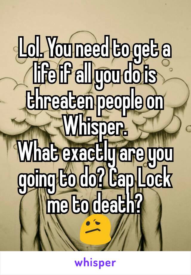Lol. You need to get a life if all you do is threaten people on Whisper.
What exactly are you going to do? Cap Lock me to death?
😕