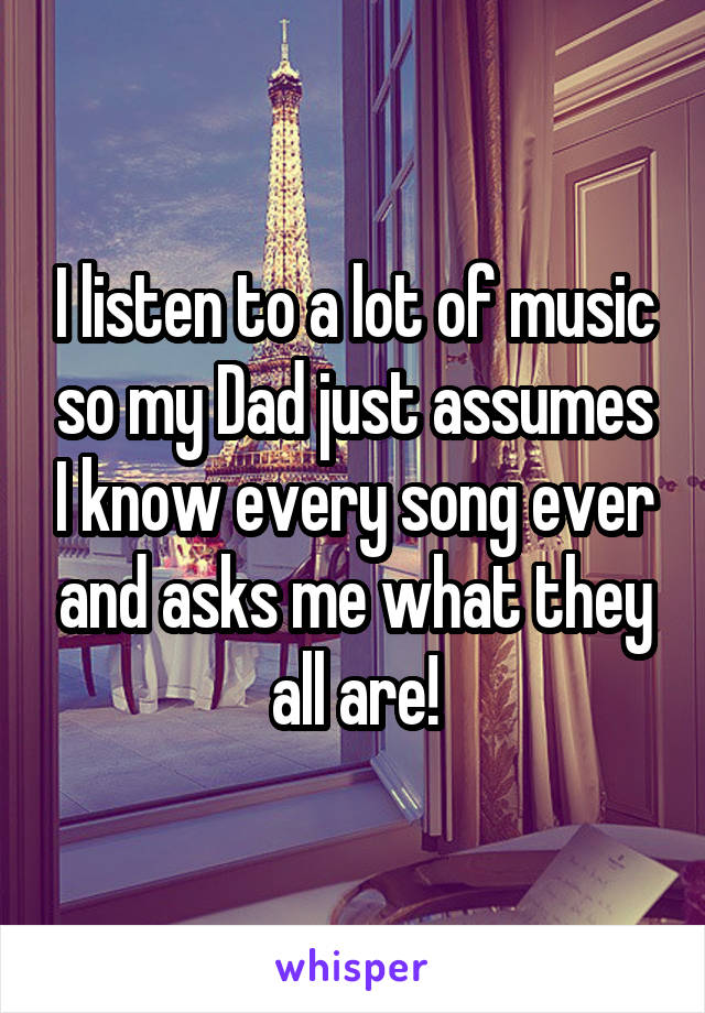 I listen to a lot of music so my Dad just assumes I know every song ever and asks me what they all are!
