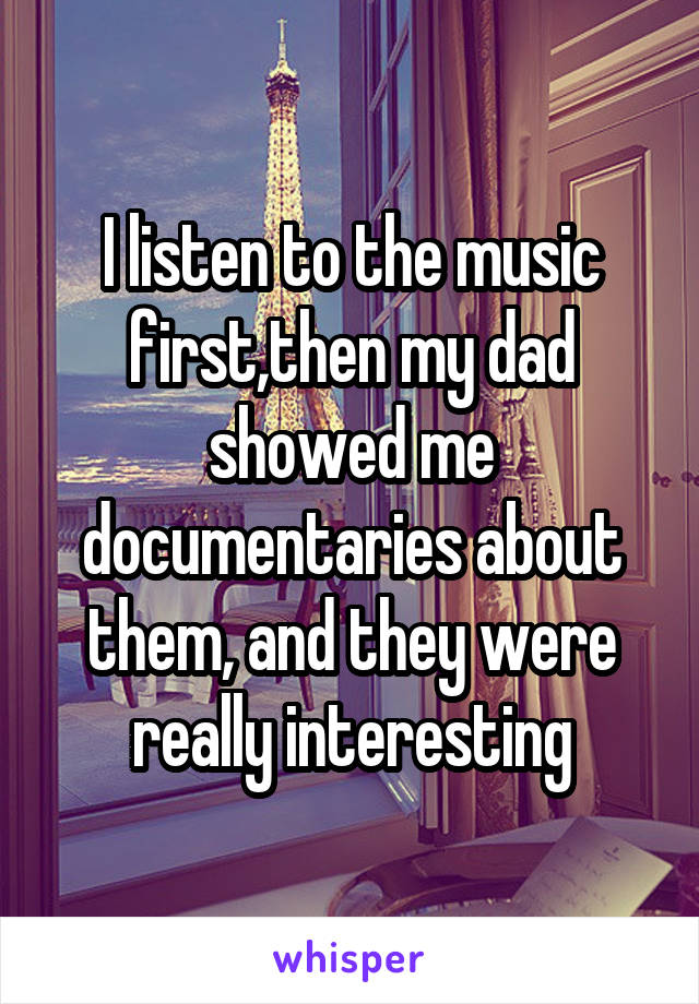I listen to the music first,then my dad showed me documentaries about them, and they were really interesting
