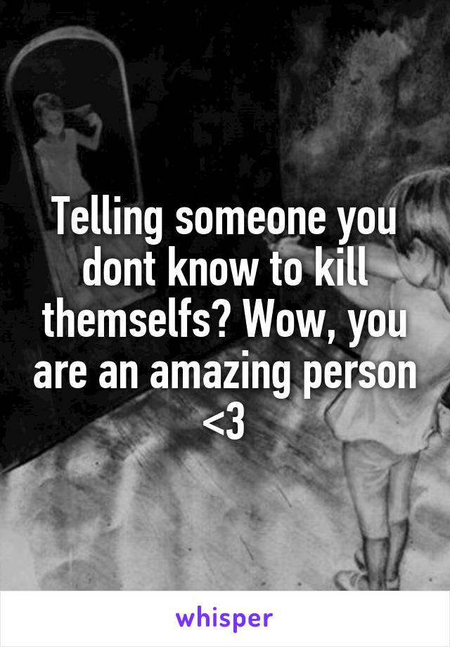 Telling someone you dont know to kill themselfs? Wow, you are an amazing person <3