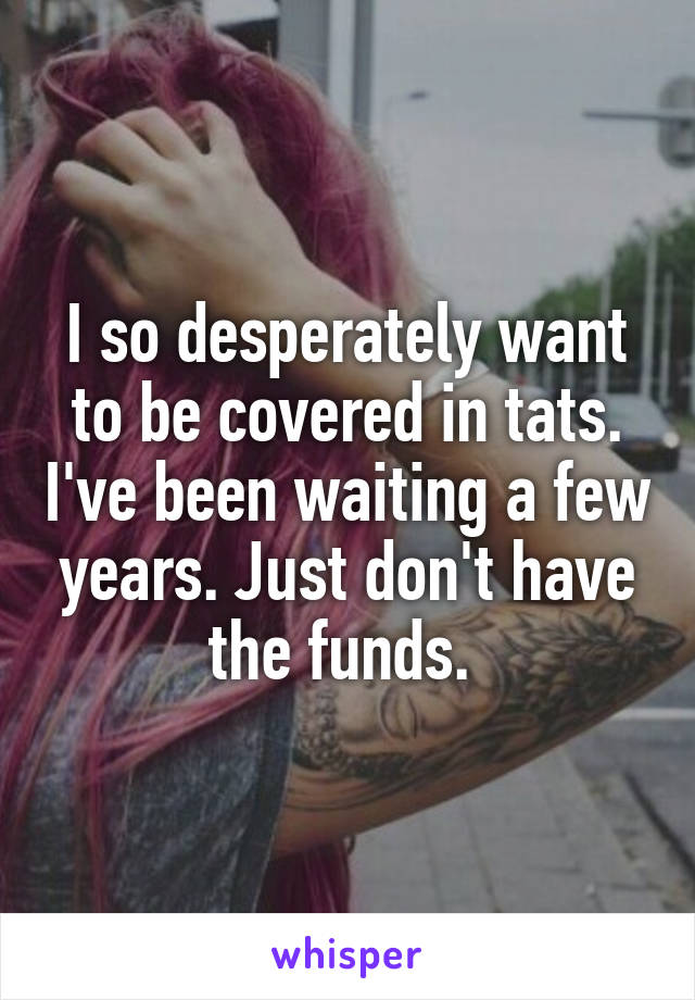 I so desperately want to be covered in tats. I've been waiting a few years. Just don't have the funds. 