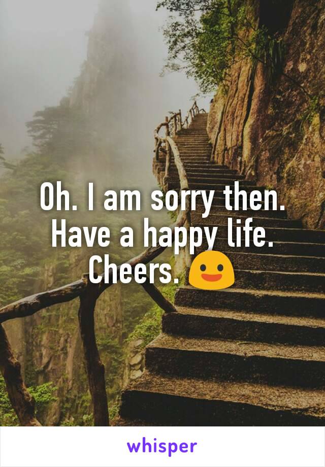 Oh. I am sorry then. Have a happy life. Cheers. 😃