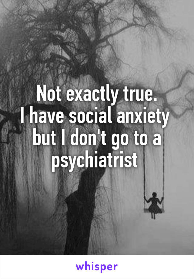 Not exactly true.
I have social anxiety 
but I don't go to a psychiatrist 
