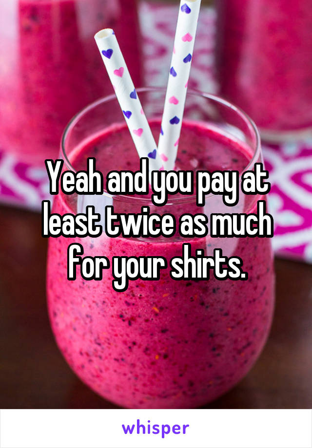 Yeah and you pay at least twice as much for your shirts.
