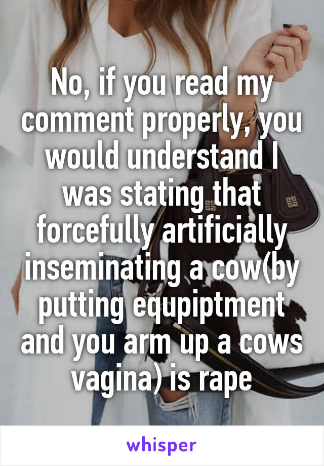 No, if you read my comment properly, you would understand I was stating that forcefully artificially inseminating a cow(by putting equpiptment and you arm up a cows vagina) is rape