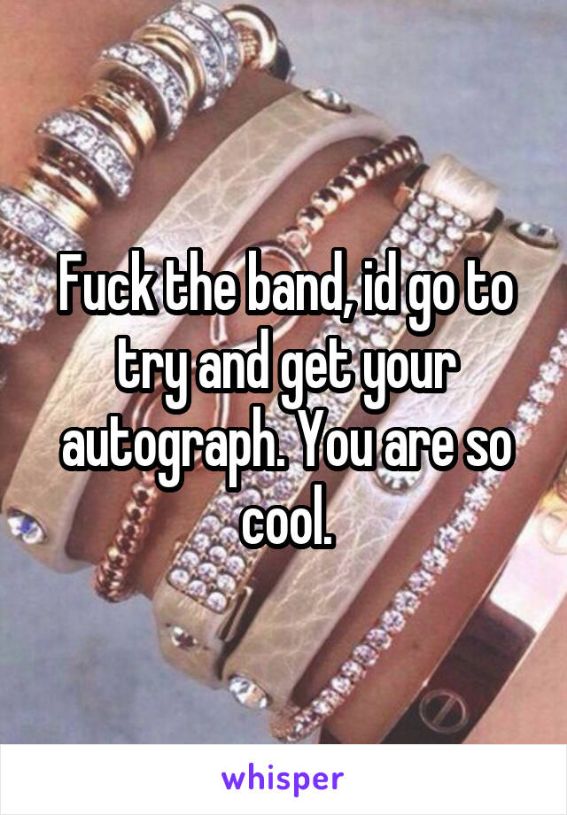 Fuck the band, id go to try and get your autograph. You are so cool.