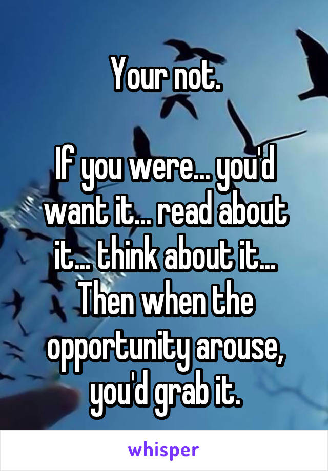 Your not.

If you were... you'd want it... read about it... think about it...
Then when the opportunity arouse, you'd grab it.