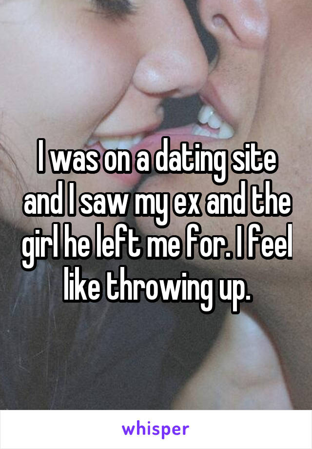 I was on a dating site and I saw my ex and the girl he left me for. I feel like throwing up.