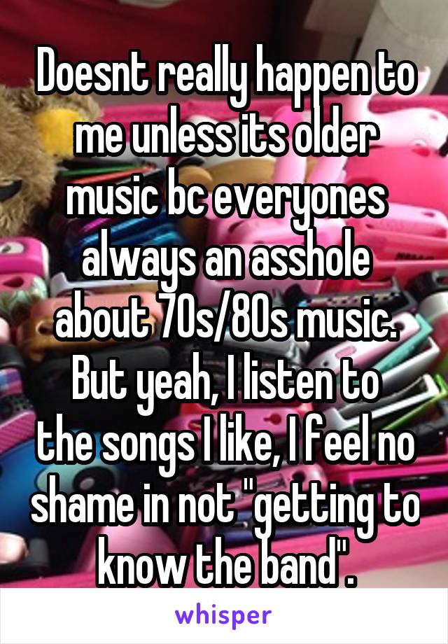 Doesnt really happen to me unless its older music bc everyones always an asshole about 70s/80s music.
But yeah, I listen to the songs I like, I feel no shame in not "getting to know the band".