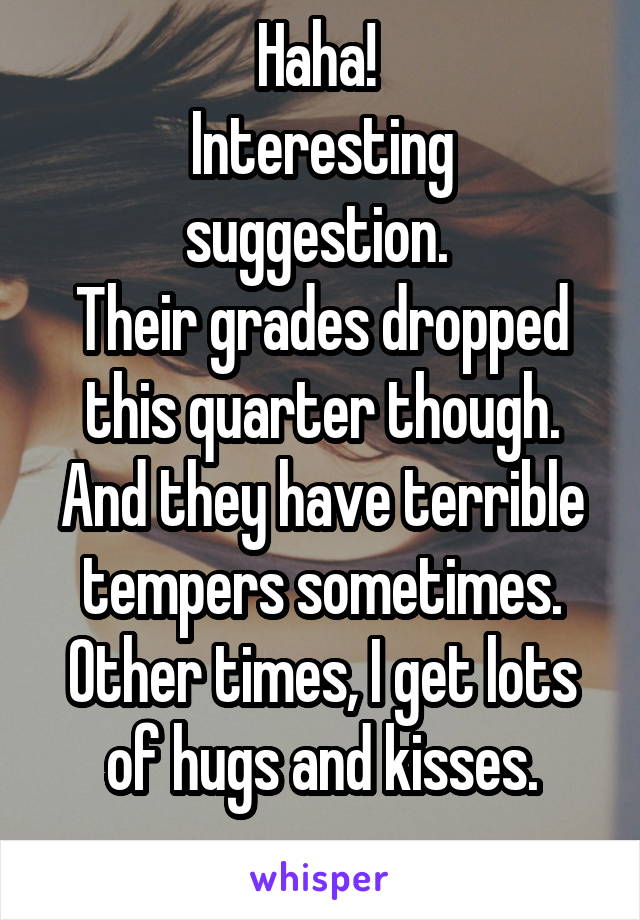 Haha! 
Interesting suggestion. 
Their grades dropped this quarter though.
And they have terrible tempers sometimes.
Other times, I get lots of hugs and kisses.
