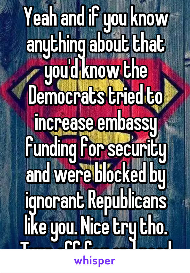 Yeah and if you know anything about that you'd know the Democrats tried to increase embassy funding for security and were blocked by ignorant Republicans like you. Nice try tho. Turn off fox and read