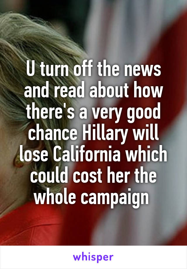 U turn off the news and read about how there's a very good chance Hillary will lose California which could cost her the whole campaign 