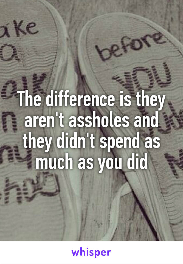 The difference is they aren't assholes and they didn't spend as much as you did