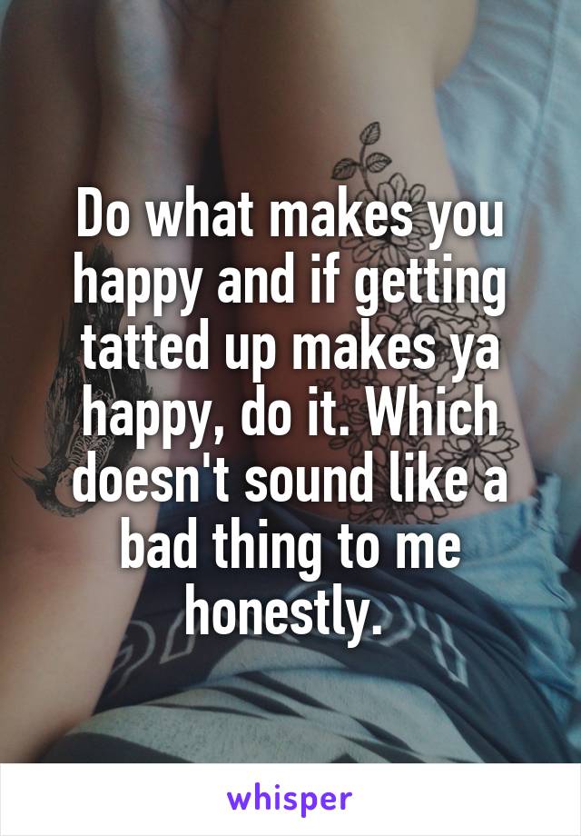 Do what makes you happy and if getting tatted up makes ya happy, do it. Which doesn't sound like a bad thing to me honestly. 