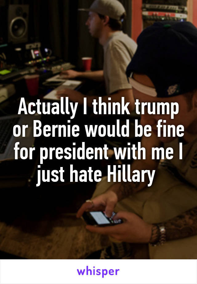 Actually I think trump or Bernie would be fine for president with me I just hate Hillary 